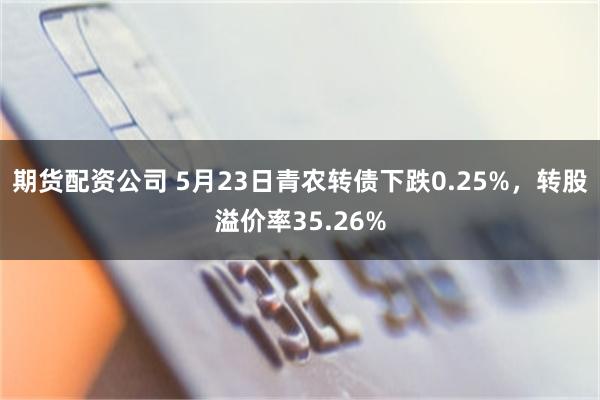 期货配资公司 5月23日青农转债下跌0.25%，转股溢价率35.26%