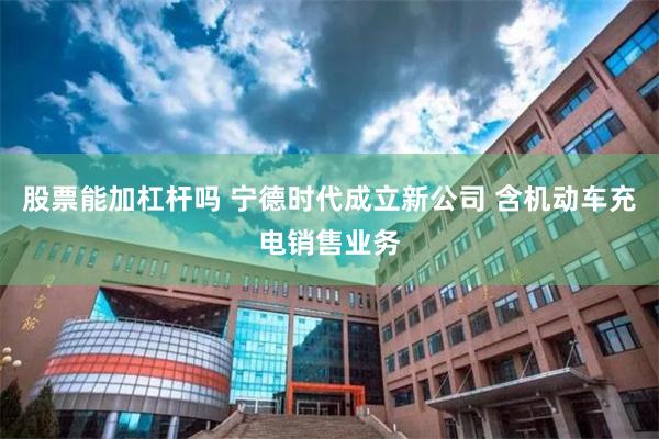 股票能加杠杆吗 宁德时代成立新公司 含机动车充电销售业务