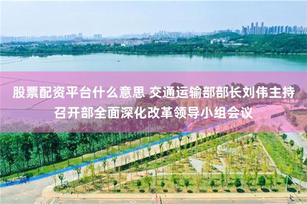 股票配资平台什么意思 交通运输部部长刘伟主持召开部全面深化改革领导小组会议