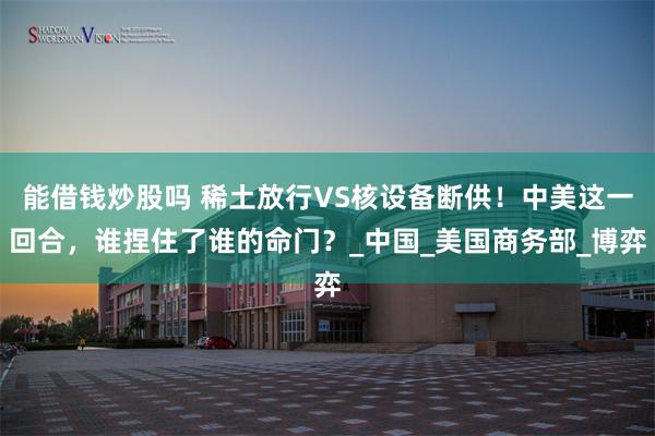 能借钱炒股吗 稀土放行VS核设备断供！中美这一回合，谁捏住了谁的命门？_中国_美国商务部_博弈