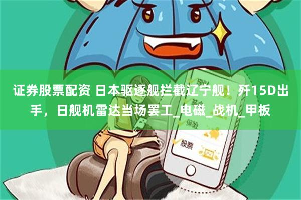 证券股票配资 日本驱逐舰拦截辽宁舰！歼15D出手，日舰机雷达当场罢工_电磁_战机_甲板