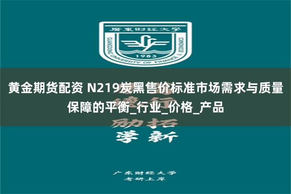 黄金期货配资 N219炭黑售价标准市场需求与质量保障的平衡_行业_价格_产品