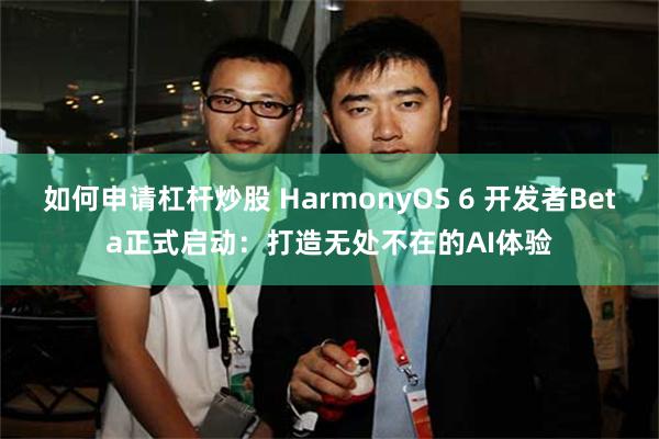 如何申请杠杆炒股 HarmonyOS 6 开发者Beta正式启动：打造无处不在的AI体验