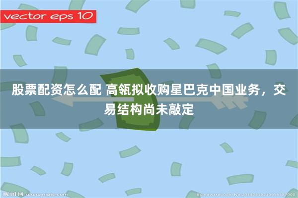 股票配资怎么配 高瓴拟收购星巴克中国业务，交易结构尚未敲定