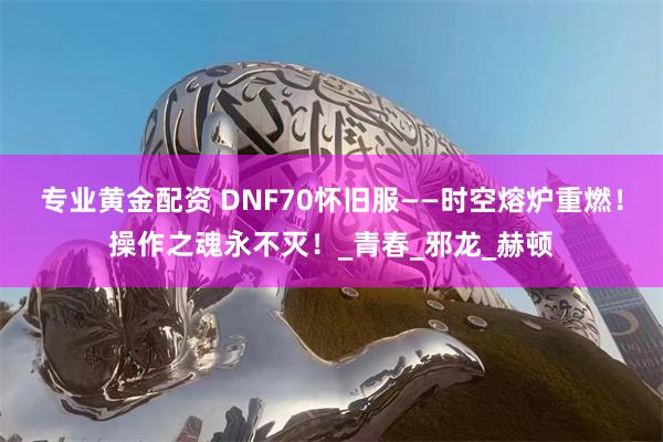 专业黄金配资 DNF70怀旧服——时空熔炉重燃！操作之魂永不灭！_青春_邪龙_赫顿
