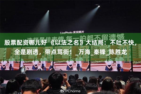 股票配资哪儿好 《以法之名》大结局：不吐不快，全是剧透，带点骂街！_万海_秦锋_陈胜龙
