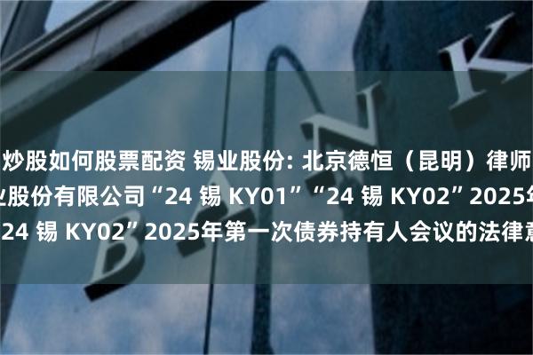 炒股如何股票配资 锡业股份: 北京德恒(昆明)律师事务所关于云南锡业股份有限公司“24 锡 KY01”“24 锡 KY02”2025年第一次债券持有人会议的法律意见