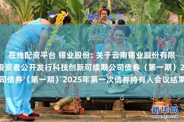 在线配资平台 锡业股份: 关于云南锡业股份有限公司2024年面向专业投资者公开发行科技创新可续期公司债券(第一期)2025年第一次债券持有人会议结果的公告