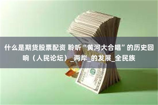 什么是期货股票配资 聆听“黄河大合唱”的历史回响（人民论坛）_两岸_的发展_全民族