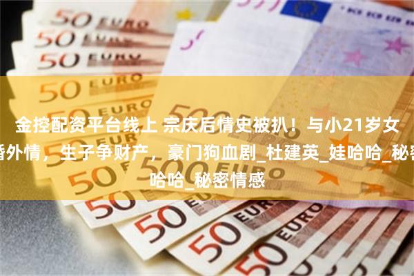 金控配资平台线上 宗庆后情史被扒！与小21岁女下属婚外情，生子争财产，豪门狗血剧_杜建英_娃哈哈_秘密情感