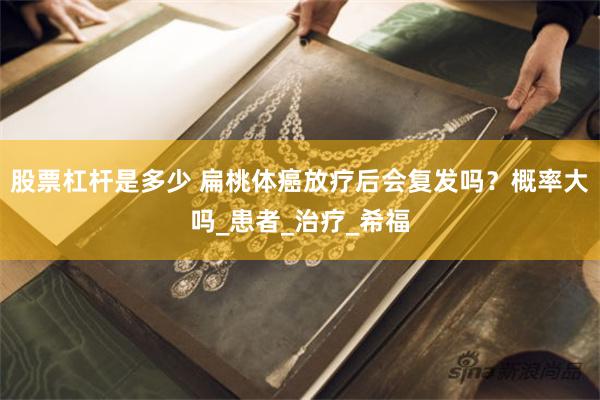 股票杠杆是多少 扁桃体癌放疗后会复发吗？概率大吗_患者_治疗_希福