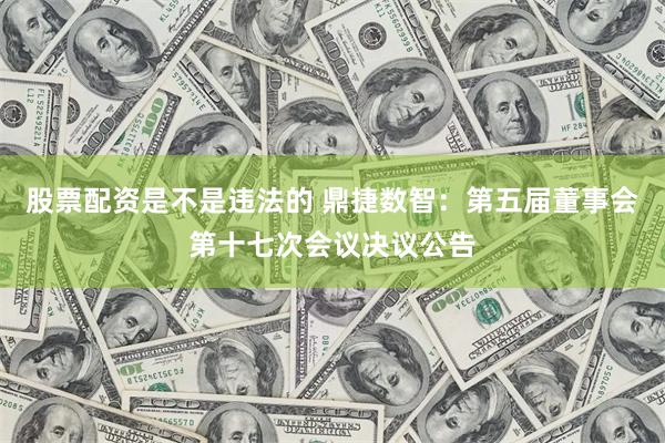 股票配资是不是违法的 鼎捷数智：第五届董事会第十七次会议决议公告