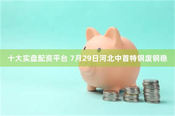 十大实盘配资平台 7月29日河北中首特钢废钢稳