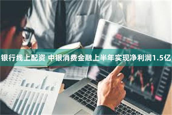 银行线上配资 中银消费金融上半年实现净利润1.5亿