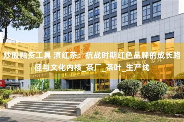 炒股融资工具 滇红茶：抗战时期红色品牌的成长路径与文化内核_茶厂_茶叶_生产线