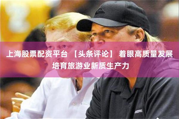 上海股票配资平台 【头条评论】 着眼高质量发展 培育旅游业新质生产力