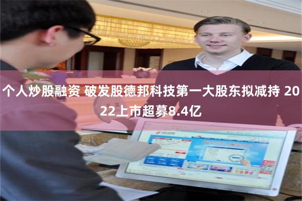 个人炒股融资 破发股德邦科技第一大股东拟减持 2022上市超募8.4亿
