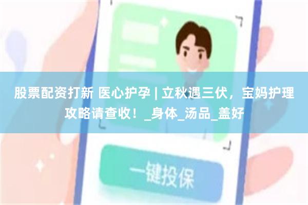 股票配资打新 医心护孕 | 立秋遇三伏，宝妈护理攻略请查收！_身体_汤品_盖好
