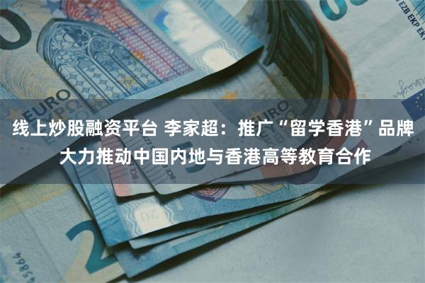 线上炒股融资平台 李家超：推广“留学香港”品牌 大力推动中国内地与香港高等教育合作