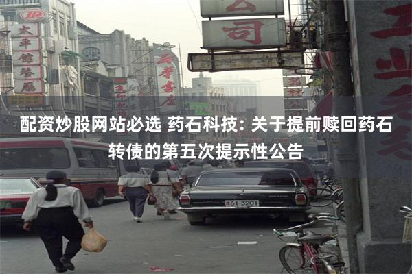 配资炒股网站必选 药石科技: 关于提前赎回药石转债的第五次提示性公告