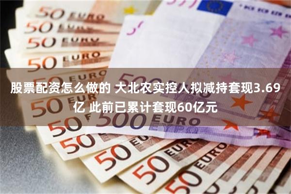 股票配资怎么做的 大北农实控人拟减持套现3.69亿 此前已累计套现60亿元