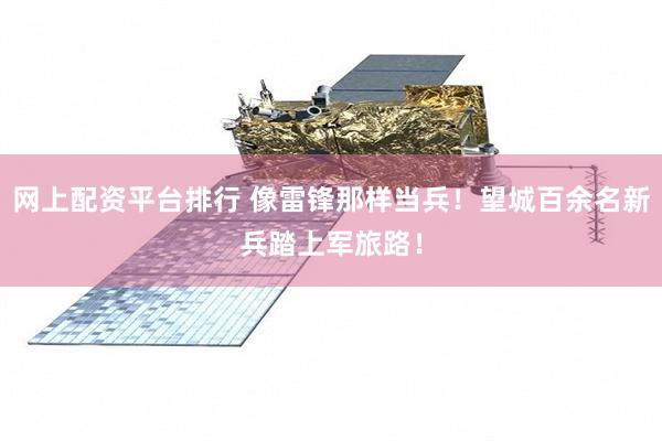 网上配资平台排行 像雷锋那样当兵！望城百余名新兵踏上军旅路！