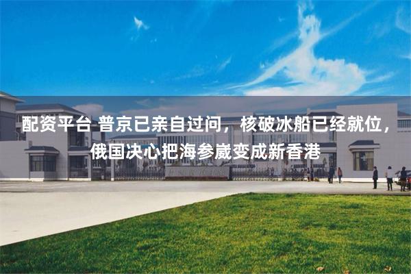 配资平台 普京已亲自过问，核破冰船已经就位，俄国决心把海参崴变成新香港
