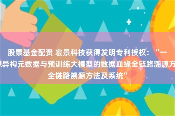 股票基金配资 宏景科技获得发明专利授权：“一种基于多源异构元数据与预训练大模型的数据血缘全链路溯源方法及系统”