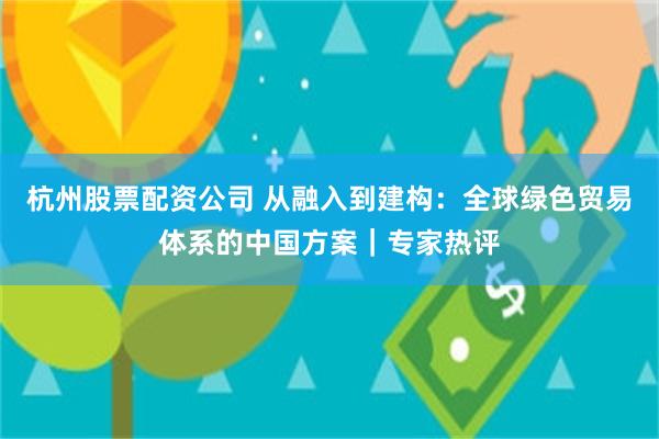 杭州股票配资公司 从融入到建构：全球绿色贸易体系的中国方案｜专家热评